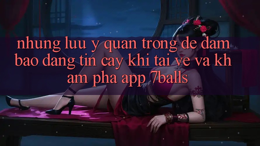 Những Lưu Ý Quan Trọng Để Đảm Bảo Đáng tin cậy Khi Tải về Và Khám phá App 7balls