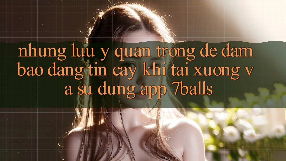 Những Lưu Ý Quan Trọng Để Đảm Bảo Đáng tin cậy Khi Tải xuống Và Sử Dụng App 7balls