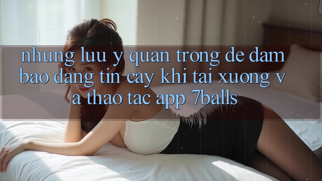 Những Lưu Ý Quan Trọng Để Đảm Bảo Đáng tin cậy Khi Tải xuống Và Thao tác App 7balls