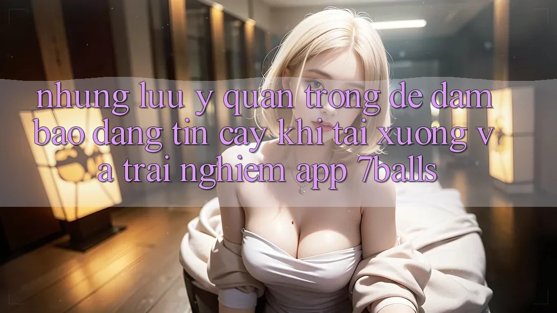 Những Lưu Ý Quan Trọng Để Đảm Bảo Đáng tin cậy Khi Tải xuống Và Trải nghiệm App 7balls