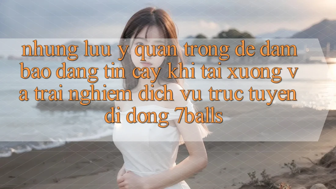 Những Lưu Ý Quan Trọng Để Đảm Bảo Đáng tin cậy Khi Tải xuống Và Trải nghiệm Dịch vụ trực tuyến di động 7balls