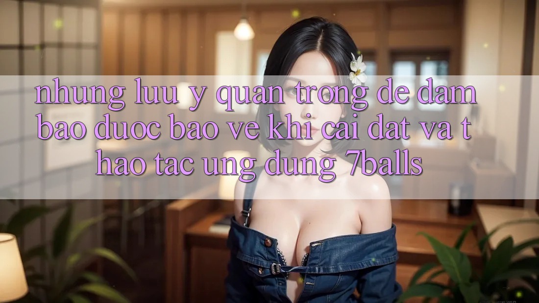 Những Lưu Ý Quan Trọng Để Đảm Bảo Được bảo vệ Khi Cài đặt Và Thao tác Ứng dụng 7balls Những Lưu Ý Quan Trọng Để Đảm Bảo Được bảo vệ Khi Cài đặt Và Thao tác Ứng dụng 7balls