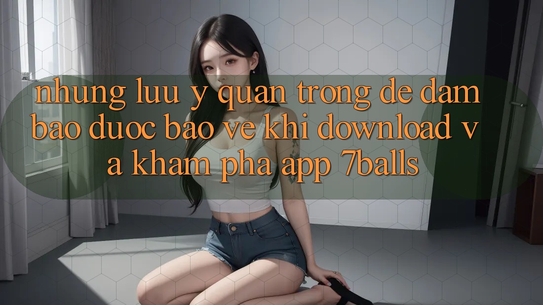 Những Lưu Ý Quan Trọng Để Đảm Bảo Được bảo vệ Khi Download Và Khám phá App 7balls