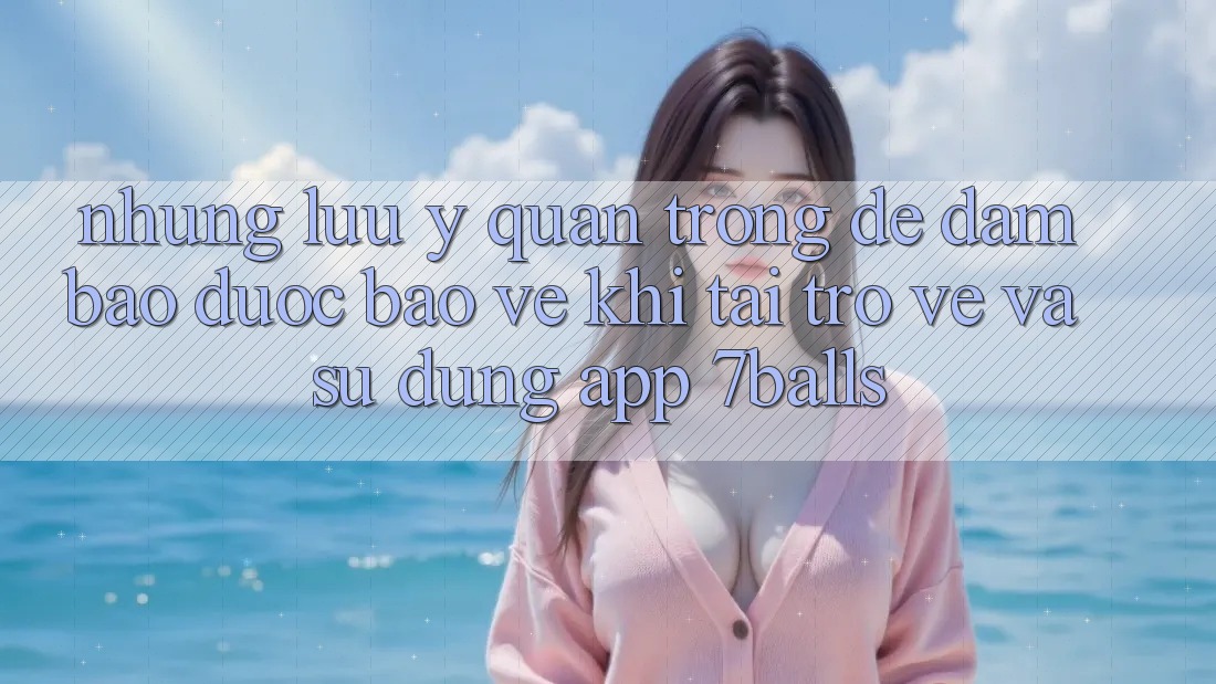 Những Lưu Ý Quan Trọng Để Đảm Bảo Được bảo vệ Khi Tải trở về Và Sử Dụng App 7balls