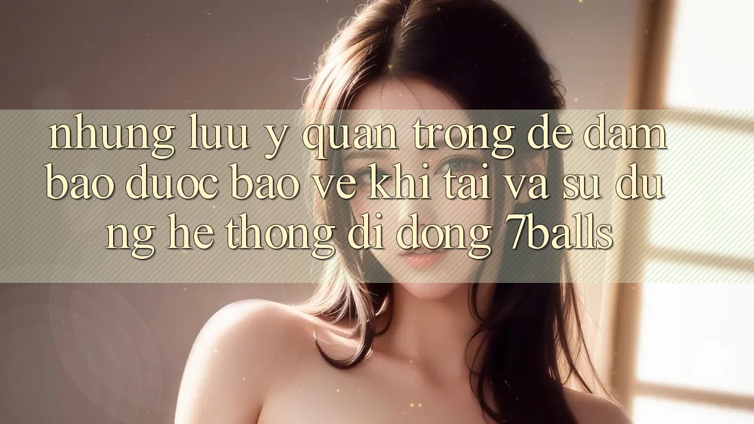Những Lưu Ý Quan Trọng Để Đảm Bảo Được bảo vệ Khi Tải Và Sử Dụng Hệ thống di động 7balls