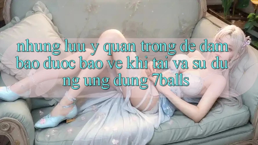 Những Lưu Ý Quan Trọng Để Đảm Bảo Được bảo vệ Khi Tải Và Sử Dụng Ứng dụng 7balls