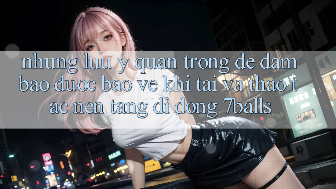 Những Lưu Ý Quan Trọng Để Đảm Bảo Được bảo vệ Khi Tải Và Thao tác Nền tảng di động 7balls