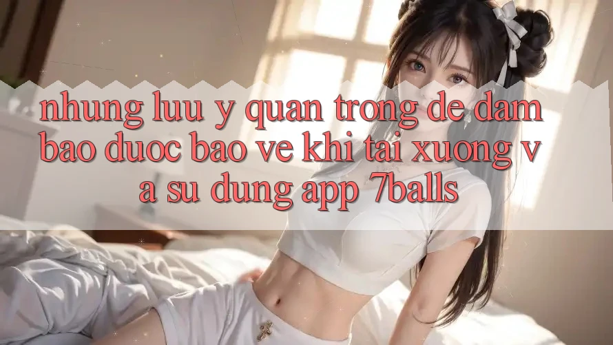 Những Lưu Ý Quan Trọng Để Đảm Bảo Được bảo vệ Khi Tải xuống Và Sử Dụng App 7balls