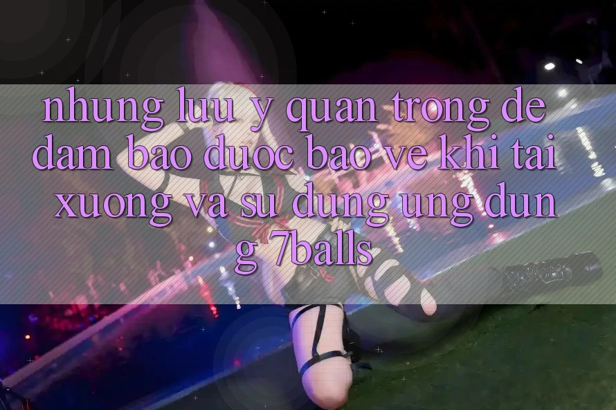 Những Lưu Ý Quan Trọng Để Đảm Bảo Được bảo vệ Khi Tải xuống Và Sử Dụng Ứng dụng 7balls