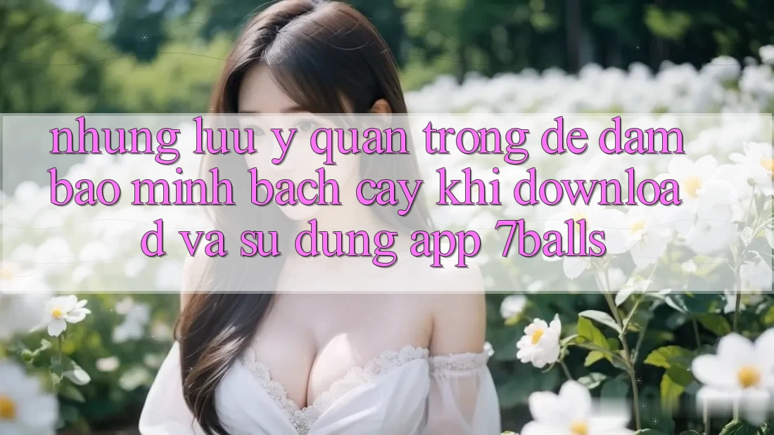 Những Lưu Ý Quan Trọng Để Đảm Bảo Minh bạch cậy Khi Download Và Sử Dụng App 7balls