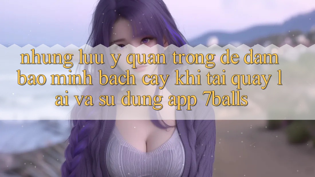 Những Lưu Ý Quan Trọng Để Đảm Bảo Minh bạch cậy Khi Tải quay lại Và Sử Dụng App 7balls