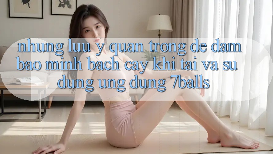 Những Lưu Ý Quan Trọng Để Đảm Bảo Minh bạch cậy Khi Tải Và Sử Dụng Ứng dụng 7balls