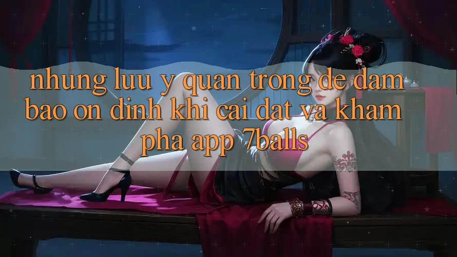Những Lưu Ý Quan Trọng Để Đảm Bảo Ổn định Khi Cài đặt Và Khám phá App 7balls