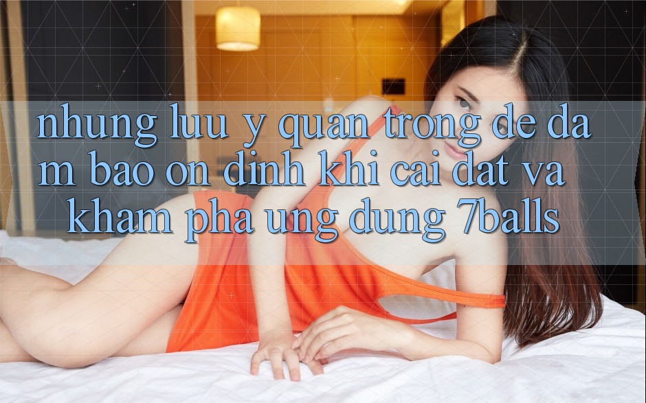 Những Lưu Ý Quan Trọng Để Đảm Bảo Ổn định Khi Cài đặt Và Khám phá Ứng dụng 7balls