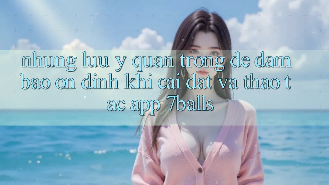 Những Lưu Ý Quan Trọng Để Đảm Bảo Ổn định Khi Cài đặt Và Thao tác App 7balls