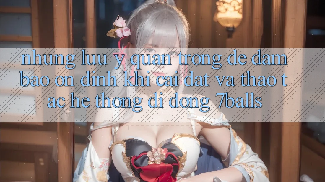 Những Lưu Ý Quan Trọng Để Đảm Bảo Ổn định Khi Cài đặt Và Thao tác Hệ thống di động 7balls