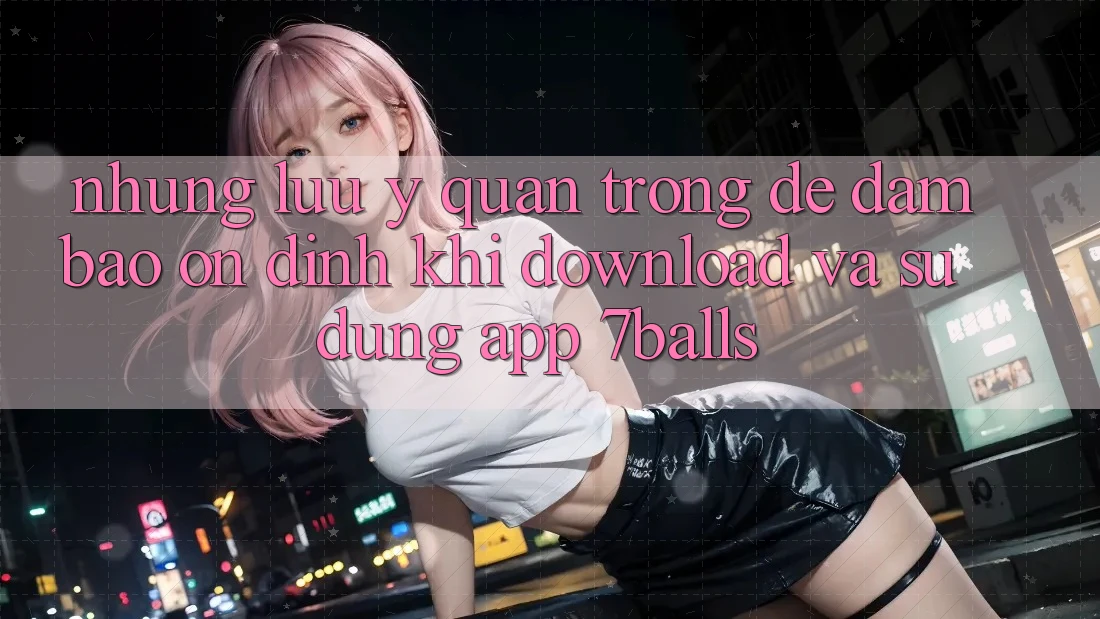 Những Lưu Ý Quan Trọng Để Đảm Bảo Ổn định Khi Download Và Sử Dụng App 7balls