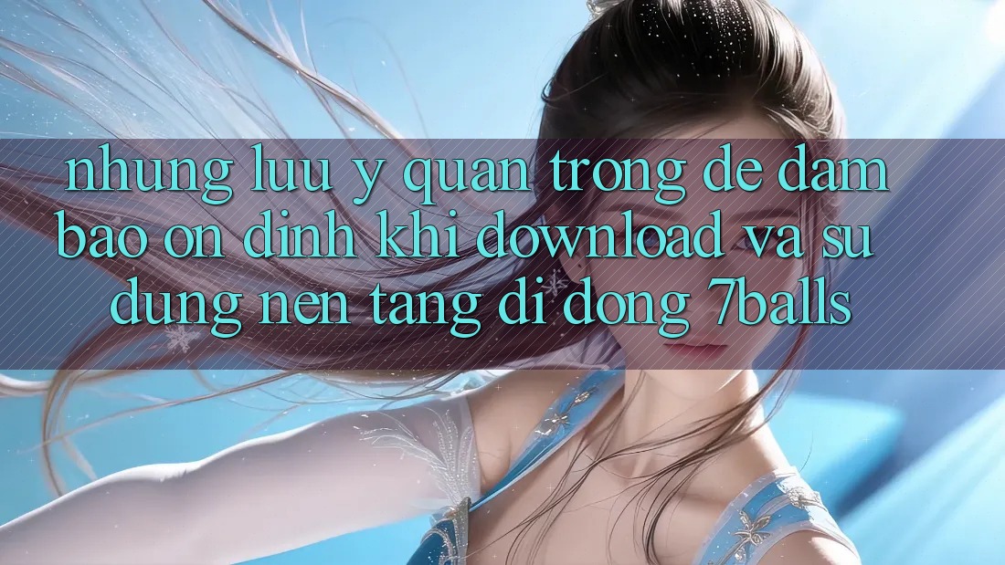 Những Lưu Ý Quan Trọng Để Đảm Bảo Ổn định Khi Download Và Sử Dụng Nền tảng di động 7balls