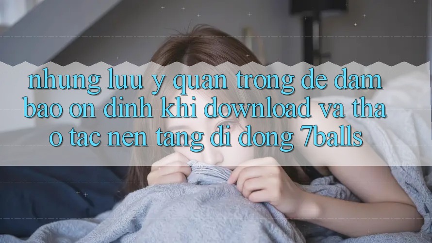 Những Lưu Ý Quan Trọng Để Đảm Bảo Ổn định Khi Download Và Thao tác Nền tảng di động 7balls