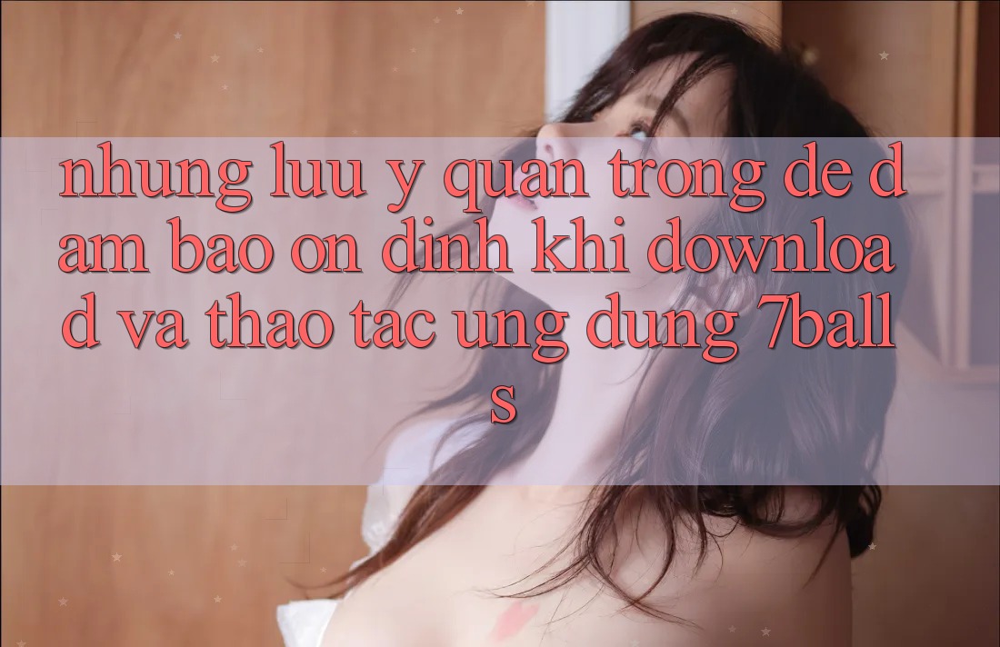 Những Lưu Ý Quan Trọng Để Đảm Bảo Ổn định Khi Download Và Thao tác Ứng dụng 7balls