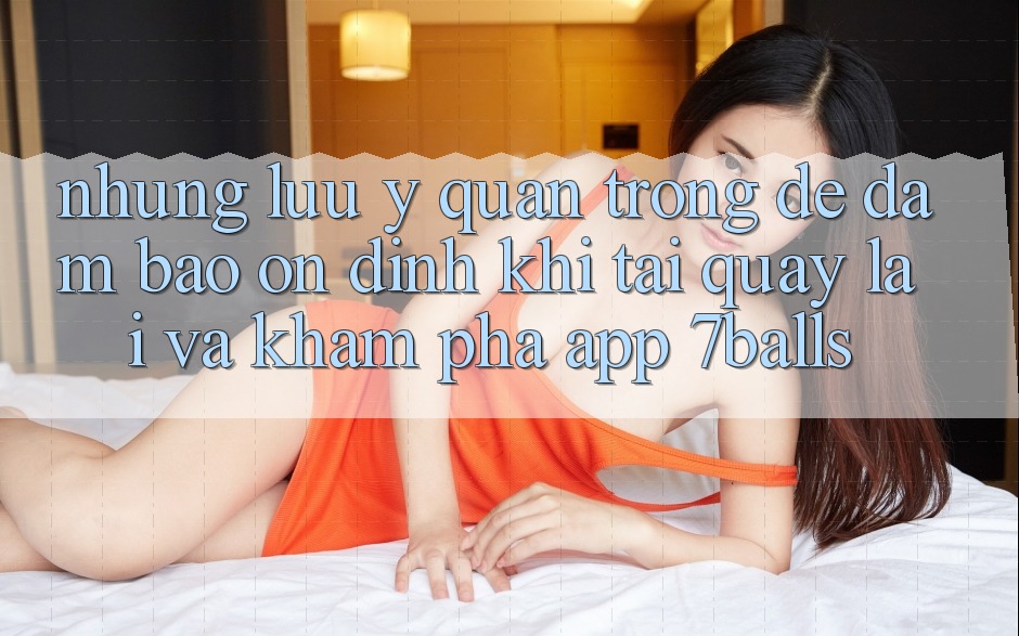Những Lưu Ý Quan Trọng Để Đảm Bảo Ổn định Khi Tải quay lại Và Khám phá App 7balls