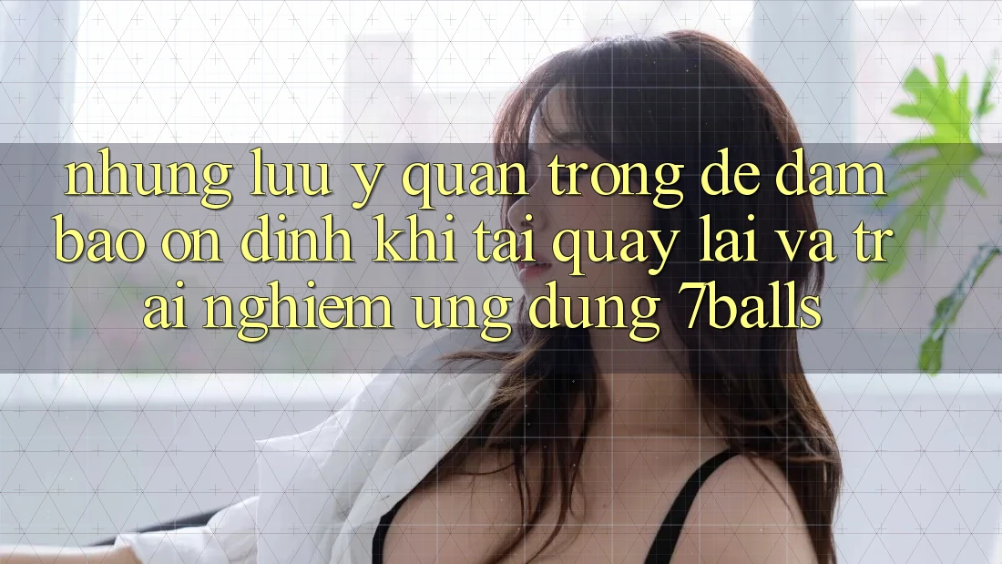 Những Lưu Ý Quan Trọng Để Đảm Bảo Ổn định Khi Tải quay lại Và Trải nghiệm Ứng dụng 7balls
