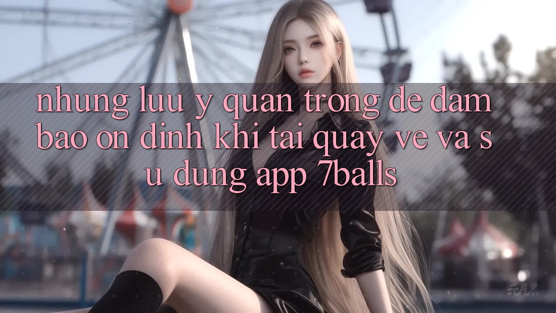 Những Lưu Ý Quan Trọng Để Đảm Bảo Ổn định Khi Tải quay về Và Sử Dụng App 7balls