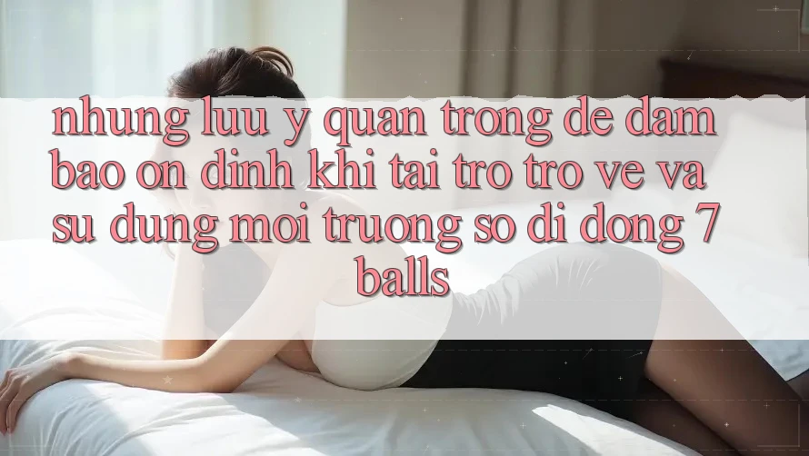 Những Lưu Ý Quan Trọng Để Đảm Bảo Ổn định Khi Tải trở trở về Và Sử Dụng Môi trường số di động 7balls