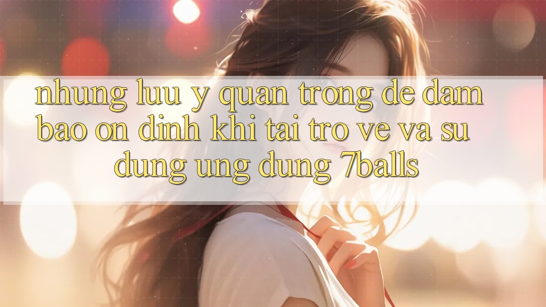 Những Lưu Ý Quan Trọng Để Đảm Bảo Ổn định Khi Tải trở về Và Sử Dụng Ứng dụng 7balls