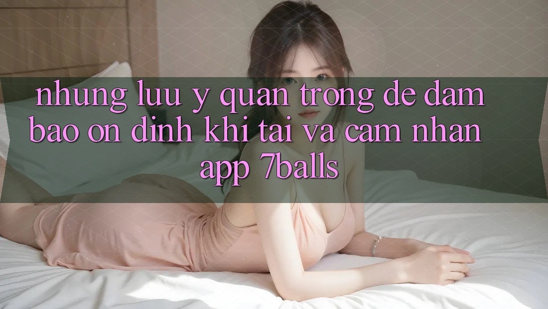 Những Lưu Ý Quan Trọng Để Đảm Bảo Ổn định Khi Tải Và Cảm nhận App 7balls