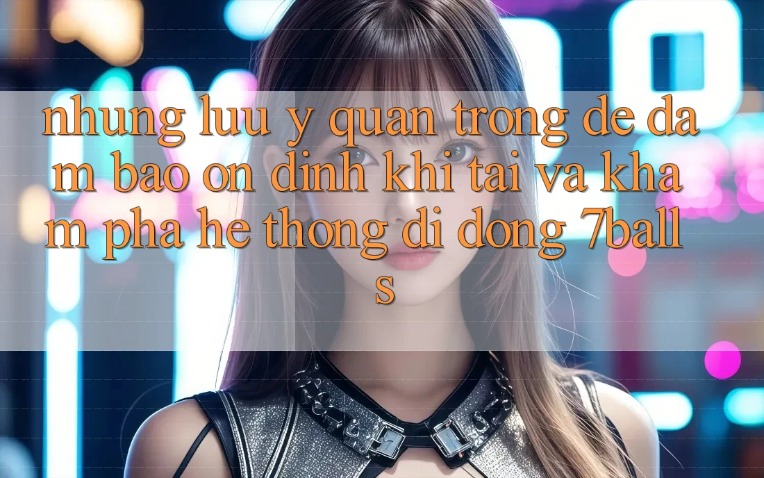 Những Lưu Ý Quan Trọng Để Đảm Bảo Ổn định Khi Tải Và Khám phá Hệ thống di động 7balls