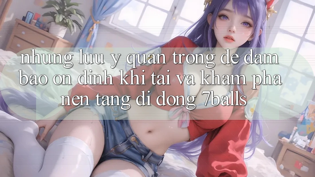 Những Lưu Ý Quan Trọng Để Đảm Bảo Ổn định Khi Tải Và Khám phá Nền tảng di động 7balls