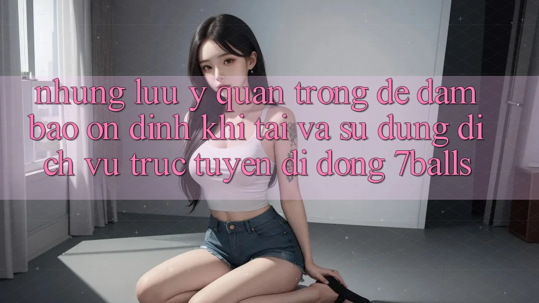 Những Lưu Ý Quan Trọng Để Đảm Bảo Ổn định Khi Tải Và Sử Dụng Dịch vụ trực tuyến di động 7balls Những Lưu Ý Quan Trọng Để Đảm Bảo Ổn định Khi Tải Và Sử Dụng Dịch vụ trực tuyến di động 7balls
