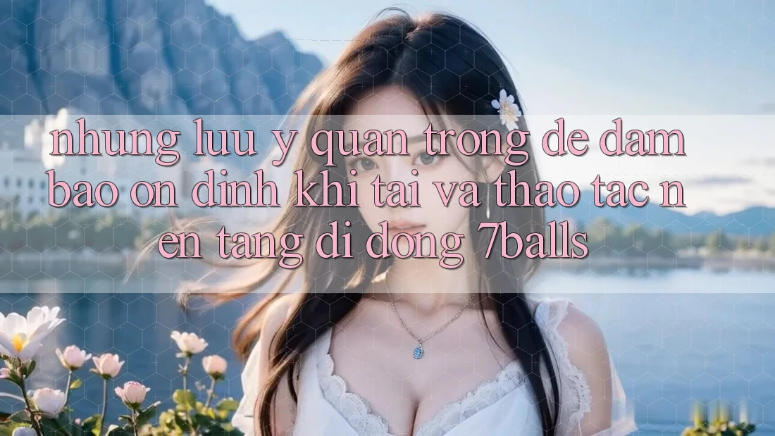 Những Lưu Ý Quan Trọng Để Đảm Bảo Ổn định Khi Tải Và Thao tác Nền tảng di động 7balls
