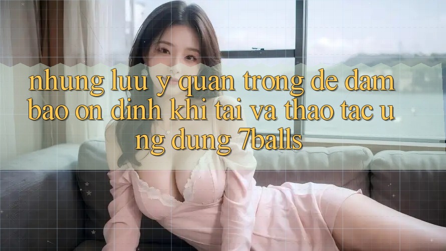 Những Lưu Ý Quan Trọng Để Đảm Bảo Ổn định Khi Tải Và Thao tác Ứng dụng 7balls