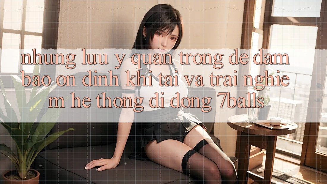 Những Lưu Ý Quan Trọng Để Đảm Bảo Ổn định Khi Tải Và Trải nghiệm Hệ thống di động 7balls