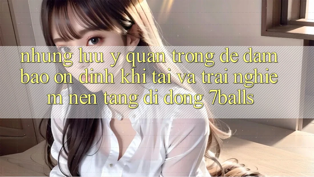 Những Lưu Ý Quan Trọng Để Đảm Bảo Ổn định Khi Tải Và Trải nghiệm Nền tảng di động 7balls