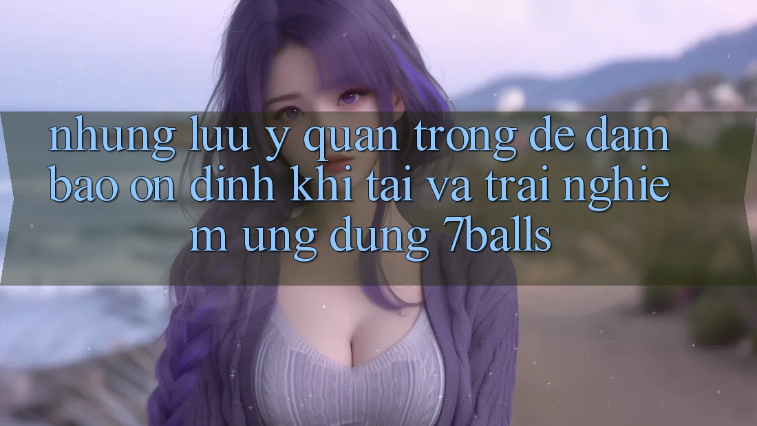 Những Lưu Ý Quan Trọng Để Đảm Bảo Ổn định Khi Tải Và Trải nghiệm Ứng dụng 7balls
