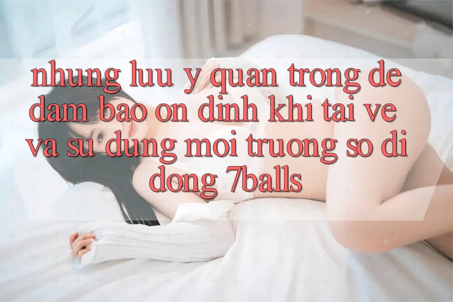Những Lưu Ý Quan Trọng Để Đảm Bảo Ổn định Khi Tải về Và Sử Dụng Môi trường số di động 7balls