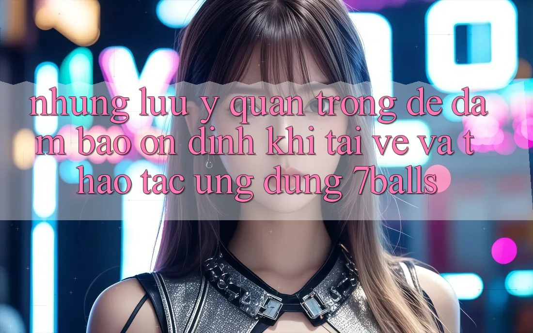 Những Lưu Ý Quan Trọng Để Đảm Bảo Ổn định Khi Tải về Và Thao tác Ứng dụng 7balls