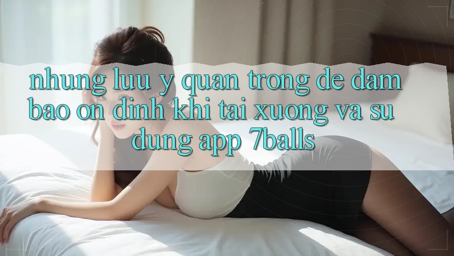 Những Lưu Ý Quan Trọng Để Đảm Bảo Ổn định Khi Tải xuống Và Sử Dụng App 7balls Những Lưu Ý Quan Trọng Để Đảm Bảo Ổn định Khi Tải xuống Và Sử Dụng App 7balls