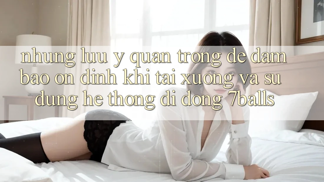 Những Lưu Ý Quan Trọng Để Đảm Bảo Ổn định Khi Tải xuống Và Sử Dụng Hệ thống di động 7balls