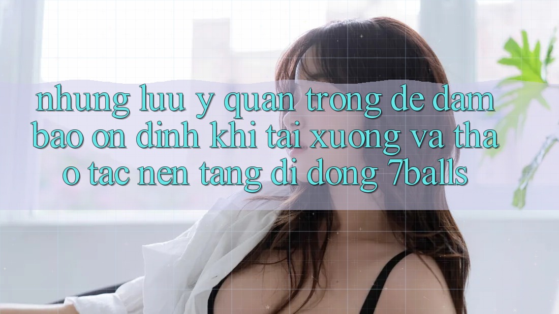 Những Lưu Ý Quan Trọng Để Đảm Bảo Ổn định Khi Tải xuống Và Thao tác Nền tảng di động 7balls