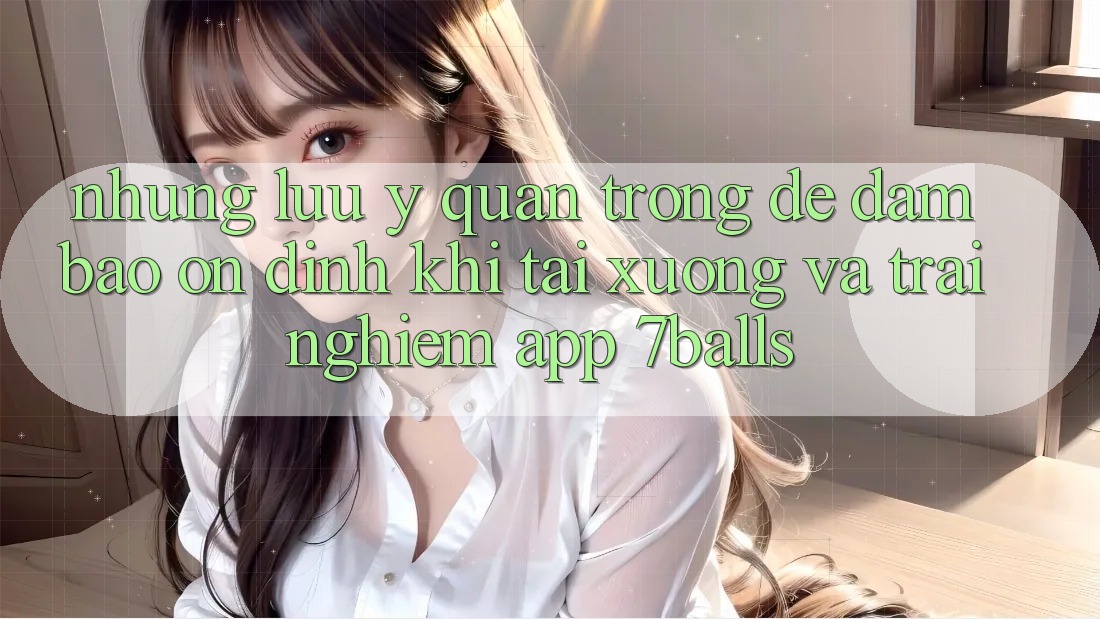 Những Lưu Ý Quan Trọng Để Đảm Bảo Ổn định Khi Tải xuống Và Trải nghiệm App 7balls