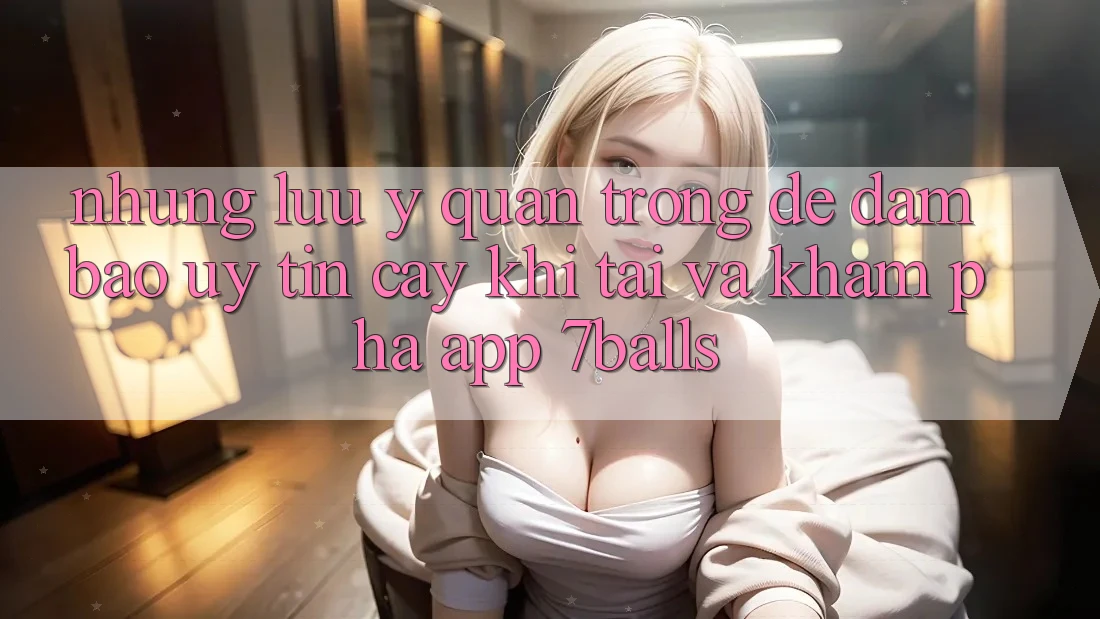 Những Lưu Ý Quan Trọng Để Đảm Bảo Uy tín cậy Khi Tải Và Khám phá App 7balls