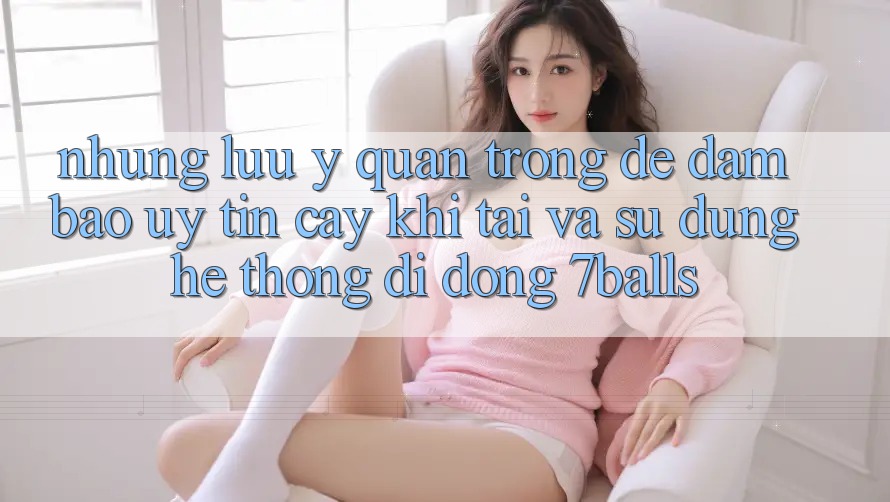 Những Lưu Ý Quan Trọng Để Đảm Bảo Uy tín cậy Khi Tải Và Sử Dụng Hệ thống di động 7balls