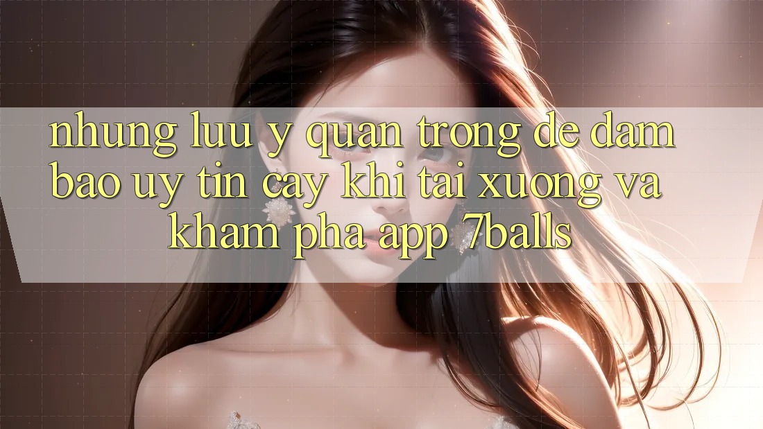 Những Lưu Ý Quan Trọng Để Đảm Bảo Uy tín cậy Khi Tải xuống Và Khám phá App 7balls