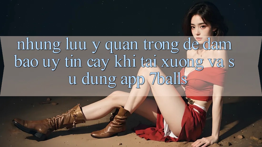 Những Lưu Ý Quan Trọng Để Đảm Bảo Uy tín cậy Khi Tải xuống Và Sử Dụng App 7balls