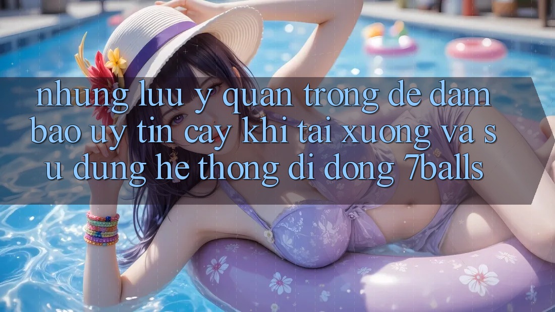 Những Lưu Ý Quan Trọng Để Đảm Bảo Uy tín cậy Khi Tải xuống Và Sử Dụng Hệ thống di động 7balls