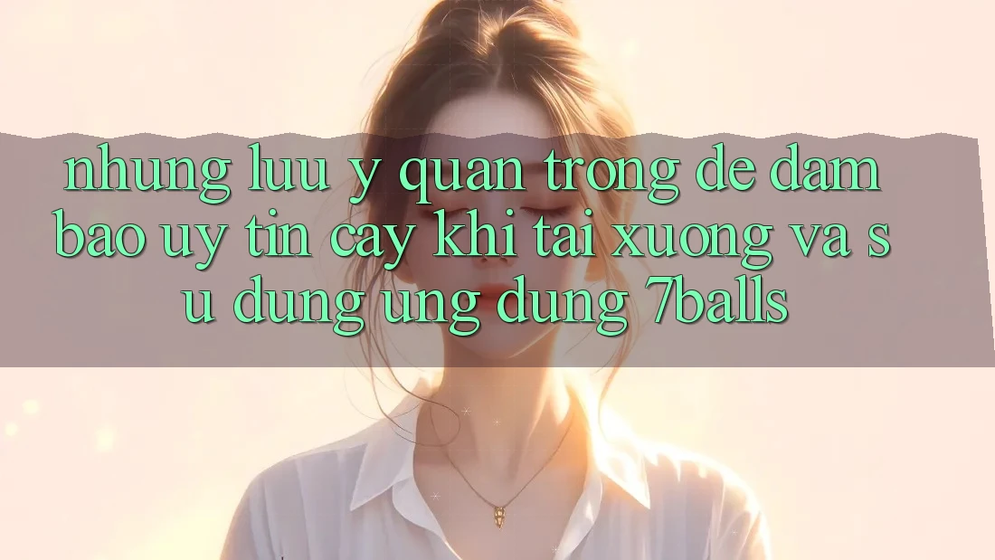 Những Lưu Ý Quan Trọng Để Đảm Bảo Uy tín cậy Khi Tải xuống Và Sử Dụng Ứng dụng 7balls